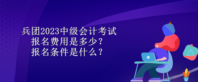 兵團(tuán)2023中級(jí)會(huì)計(jì)考試報(bào)名費(fèi)用是多少？報(bào)名條件是什么？