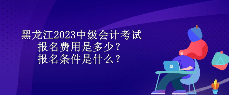 黑龍江2023中級會計(jì)考試報(bào)名費(fèi)用是多少？報(bào)名條件是什么？