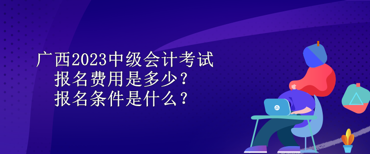 廣西2023中級會計考試報名費用是多少？報名條件是什么？