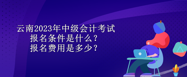 云南2023年中級(jí)會(huì)計(jì)考試報(bào)名條件是什么？報(bào)名費(fèi)用是多少？