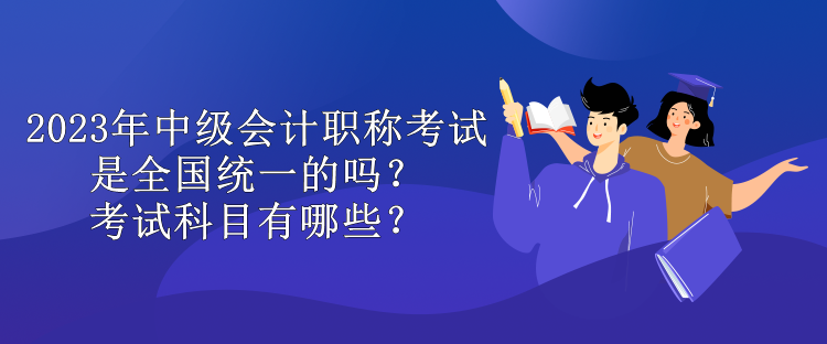 2023年中級會計職稱考試是全國統(tǒng)一的嗎？考試科目有哪些？