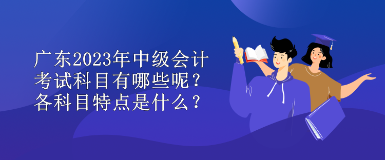 廣東2023年中級(jí)會(huì)計(jì)考試科目有哪些呢？各科目特點(diǎn)是什么？