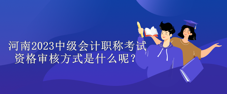 河南2023中級(jí)會(huì)計(jì)職稱考試資格審核方式是什么呢？