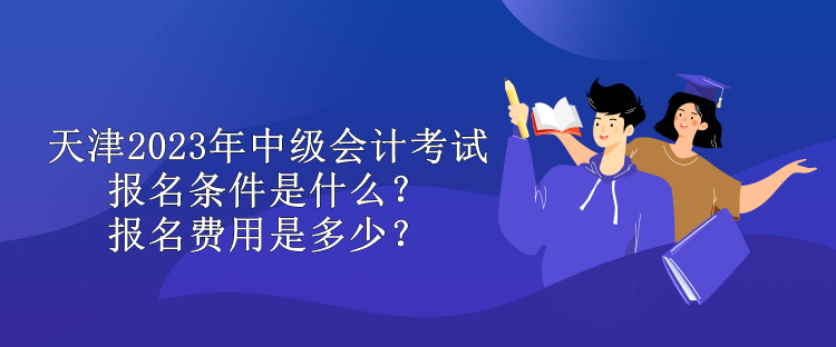 天津2023年中級會計(jì)考試報(bào)名條件是什么？報(bào)名費(fèi)用是多少？