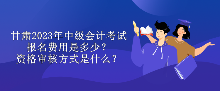 甘肅2023年中級會計(jì)考試報(bào)名費(fèi)用是多少？資格審核方式是什么？