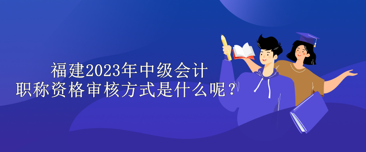 福建2023年中級會計職稱資格審核方式是什么呢？