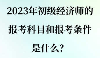 2023年初級經(jīng)濟(jì)師的報考科目和報考條件是什么？