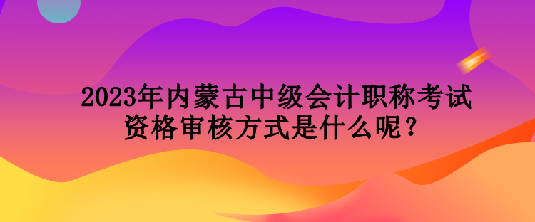 2023年內(nèi)蒙古中級(jí)會(huì)計(jì)職稱考試資格審核方式是什么呢？