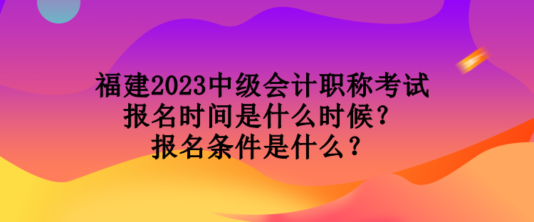 福建2023中級會計職稱考試報名時間是什么時候？報名條件是什么？