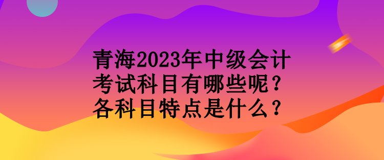 青海2023年中級會計考試科目有哪些呢？各科目特點是什么？