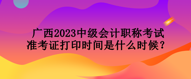 廣西2023中級會計(jì)職稱考試準(zhǔn)考證打印時(shí)間是什么時(shí)候？