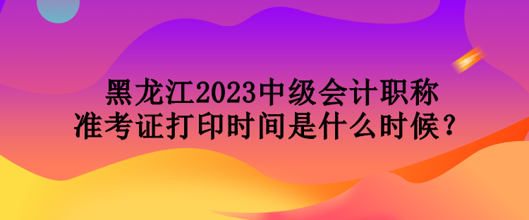 黑龍江2023中級(jí)會(huì)計(jì)職稱準(zhǔn)考證打印時(shí)間是什么時(shí)候？