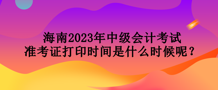 海南2023年中級(jí)會(huì)計(jì)考試準(zhǔn)考證打印時(shí)間是什么時(shí)候呢？