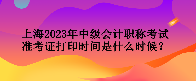 上海2023年中級會計職稱考試準(zhǔn)考證打印時間是什么時候？