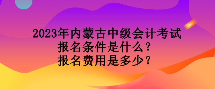 2023年內(nèi)蒙古中級會計考試報名條件是什么？報名費用是多少？