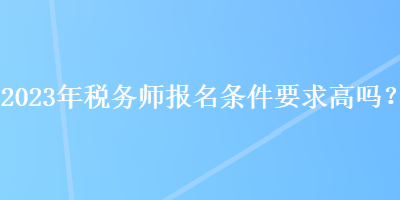 2023年稅務(wù)師報(bào)名條件要求高嗎？