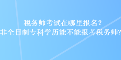 稅務(wù)師考試在哪里報(bào)名？非全日制專(zhuān)科學(xué)歷能不能報(bào)考稅務(wù)師？