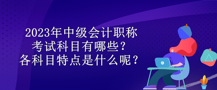 2023年中級(jí)會(huì)計(jì)職稱考試科目有哪些？各科目特點(diǎn)是什么呢？