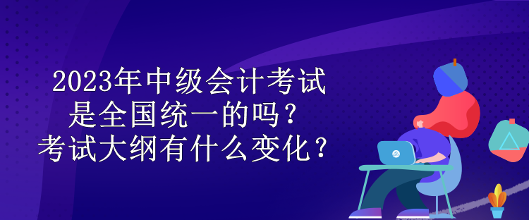 2023年中級(jí)會(huì)計(jì)考試是全國(guó)統(tǒng)一的嗎？考試大綱有什么變化？