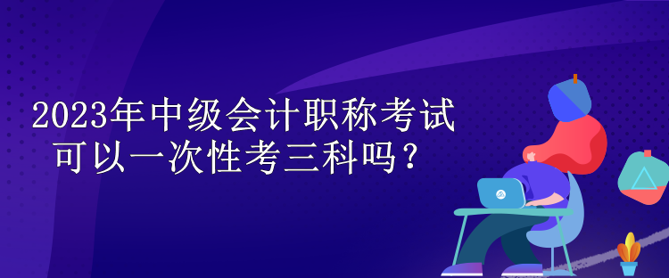 2023年中級(jí)會(huì)計(jì)職稱考試可以一次性考三科嗎？