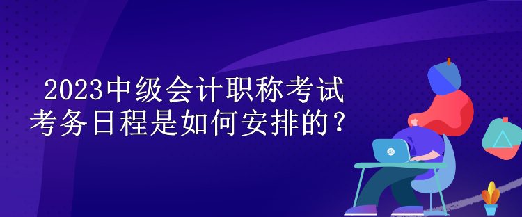 2023中級會計職稱考試考務日程是如何安排的？