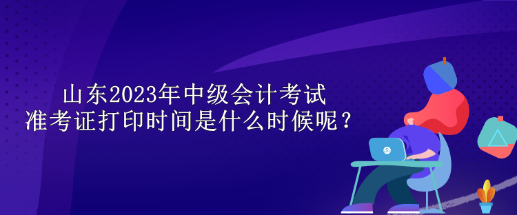 山東2023年中級(jí)會(huì)計(jì)考試準(zhǔn)考證打印時(shí)間是什么時(shí)候呢？