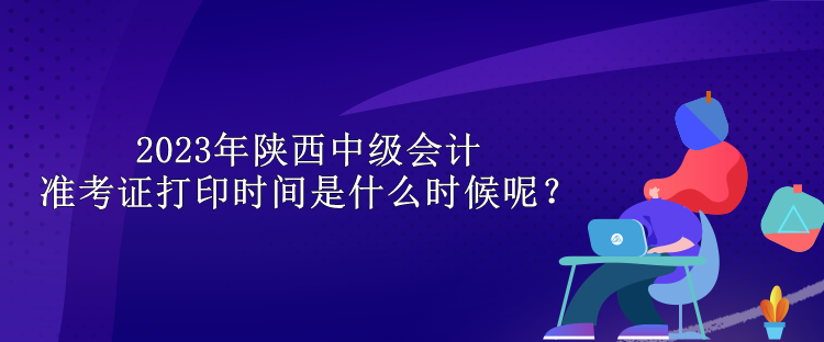 2023年陜西中級會計準(zhǔn)考證打印時間是什么時候呢？