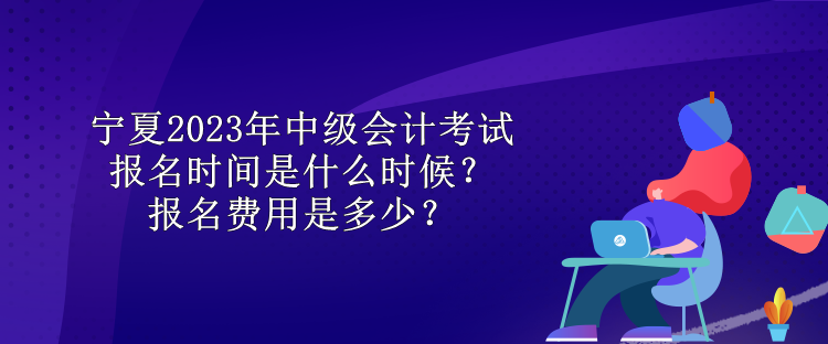 寧夏2023年中級會計考試報名時間是什么時候？報名費用是多少？