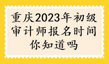 重慶2023年初級審計(jì)師報名時間你知道嗎