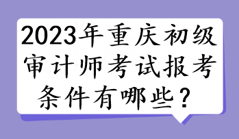 2023年重慶初級審計師考試報考條件有哪些？