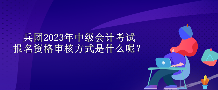 兵團2023年中級會計考試報名資格審核方式是什么呢？