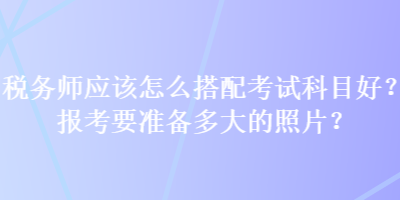 稅務(wù)師應(yīng)該怎么搭配考試科目好？報考要準(zhǔn)備多大的照片？