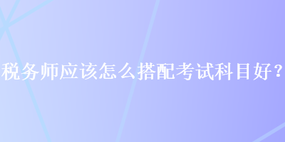 稅務(wù)師應(yīng)該怎么搭配考試科目好？