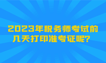 2023年稅務(wù)師考試前幾天打印準(zhǔn)考證呢？