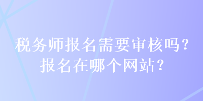 稅務(wù)師報(bào)名需要審核嗎？報(bào)名在哪個(gè)網(wǎng)站？