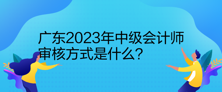 廣東2023年中級(jí)會(huì)計(jì)師審核方式是什么？