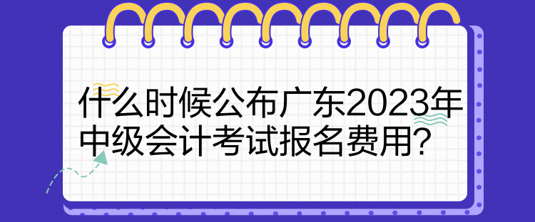 什么時(shí)候公布廣東2023年中級(jí)會(huì)計(jì)考試報(bào)名費(fèi)用？