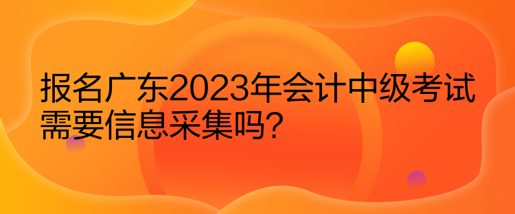 報(bào)名廣東2023年會(huì)計(jì)中級(jí)考試需要信息采集嗎？