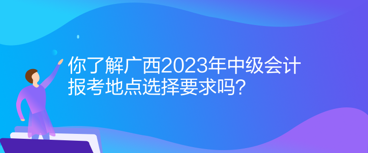 你了解廣西2023年中級(jí)會(huì)計(jì)報(bào)考地點(diǎn)選擇要求嗎？