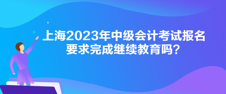 上海2023年中級(jí)會(huì)計(jì)考試報(bào)名要求完成繼續(xù)教育嗎？