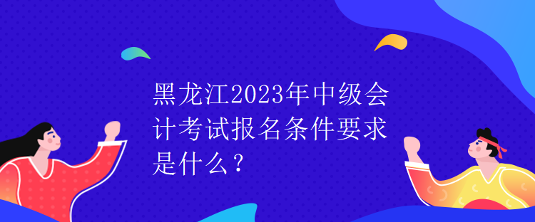 黑龍江2023年中級(jí)會(huì)計(jì)考試報(bào)名條件要求是什么？