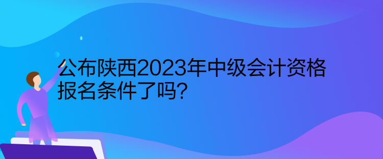 公布陜西2023年中級會計資格報名條件了嗎？