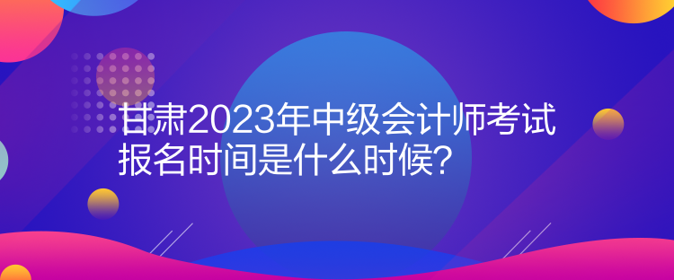 甘肅2023年中級會計師考試報名時間是什么時候？