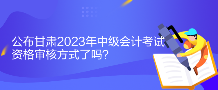 公布甘肅2023年中級會計考試資格審核方式了嗎？