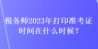 稅務(wù)師2023年打印準(zhǔn)考證時(shí)間在什么時(shí)候？