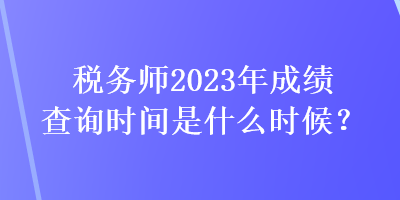 稅務(wù)師2023年成績查詢時(shí)間是什么時(shí)候？