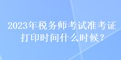 2023年稅務師考試準考證打印時間什么時候？