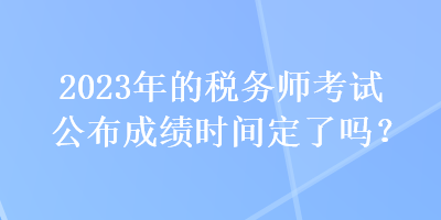 2023年的稅務(wù)師考試公布成績時間定了嗎？