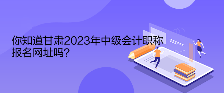 你知道甘肅2023年中級(jí)會(huì)計(jì)職稱(chēng)報(bào)名網(wǎng)址嗎？