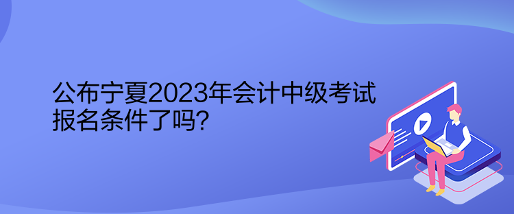 公布寧夏2023年會計中級考試報名條件了嗎？